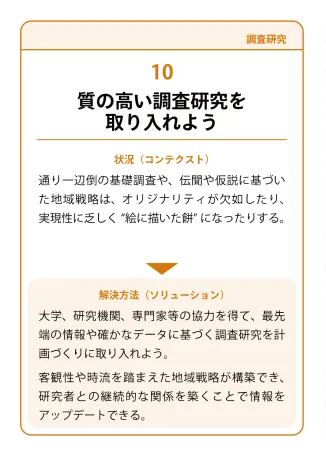 状況（コンテクスト）：通リー辺倒の基礎調査や、伝聞や仮説に基づいた地域戦略は、オリジナリティが欠如したり、実現性に乏しく‘‘絵に描いた餅’になったりする。→ 解決方法（ソリューション）：大学、研究機関、専門家等の協力を得て、最先端の情報や確かなデータに基づく調査研究を計画づくりに取り入れよう。客観性や時流を踏まえた地域戦略が構築でき、研究者との継続的な関係を築くことで情報をアップデートできる。