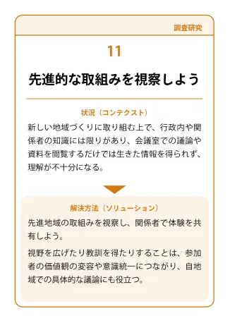 状況（コンテクスト）：新しい地域づくりに取り組む上で、行政内や関係者の知識には限りがあり、会議室での議論や資料を閲覧するだけでは生きた情報を得られず、理解が不十分になる。→ 解決方法（ソリューション）：先進地域の取組みを視察し、関係者で体験を共有しよう。視野を広げたり教訓を得たりすることは、参加者の価値観の変容や意識統一につながり、自地域での具体的な議論にも役立つ。