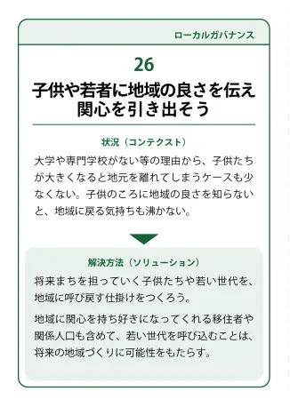 状況（コンテクスト）：大学や専門学校がない等の理由から、子供たちが大きくなると地元を離れてしまうケースも少なくない。子供のころに地域の良さを知らないと、地域に戻る気持ちも沸かない。。→ 解決方法（ソリューション）：将来まちを担っていく子供たちゃ若い世代を、地域に呼び戻す仕掛けをつくろう。地域に関心を持ち好きになってくれる移住者や関係人口も含めて、若い世代を呼び込むことは、将来の地域づくりに可能性をもたらす。