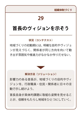 状況（コンテクスト）：地域づくりの初動期には、明確な目的やヴィジョンが見えづらく、関係者が同じ方向を向いて動き出す雰囲気や推進力がなかなか作りだせない。→ 解決方法（ソリューション）：影響力のある首長が、地域づくりの目的やヴィジョンを、行政職員・住民?関係者に日々の言動で示し続けよう。首長自身が具体的課題に取組む姿勢を見せることが、信頼をもたらし地域をひとつにしていく。