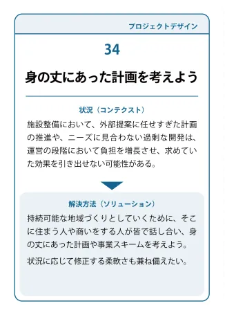 状況（コンテクスト）：施設整備において、外部提案に任せすぎた計画の推進や、ニーズに見合わない過剰な開発は、運営の段階において負担を増長させ、求めていた効果を引き出せない可能性がある。→ 解決方法（ソリューション）：持続可能な地域づくりとしていくために、そこに住まう人や商いをする人が皆で話し合い、身の丈にあった計画や事業スキームを考えよう。状況に応じて修正する柔軟さも兼ね備えたい。