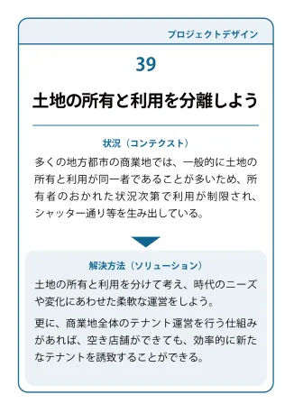 状況（コンテクスト）：多くの地方都市の商業地では、一般的に士地の所有と利用が同一者であることが多いため、所有者のおかれた状況次第で利用が制限され、シャッター通り等を生み出している。→ 解決方法（ソリューション）：土地の所有と利用を分けて考え、時代のニーズや変化にあわせた柔軟な運営をしよう。更に、商業地全体のテナント運営を行う仕組みがあれば、空き店舗ができても、効率的に新たなテナントを誘致することができる。